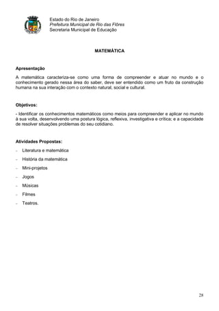 Estado do Rio de Janeiro
                   Prefeitura Municipal de Rio das Flôres
                   Secretaria Municipal de Educação



                                         MATEMÁTICA


Apresentação

A matemática caracteriza-se como uma forma de compreender e atuar no mundo e o
conhecimento gerado nessa área do saber, deve ser entendido como um fruto da construção
humana na sua interação com o contexto natural, social e cultural.


Objetivos:

- Identificar os conhecimentos matemáticos como meios para compreender e aplicar no mundo
à sua volta, desenvolvendo uma postura lógica, reflexiva, investigativa e crítica; e a capacidade
de resolver situações problemas do seu cotidiano.


Atividades Propostas:

   Literatura e matemática
   História da matemática
   Mini-projetos
   Jogos
   Músicas
   Filmes
   Teatros.




                                                                                              28
 