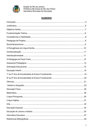Estado do Rio de Janeiro
                               Prefeitura Municipal de Rio das Flôres
                               Secretaria Municipal de Educação


                                                                SUMÁRIO
Introdução......................................................................................................................................4
Justificativa....................................................................................................................................6
Objetivos Gerais............................................................................................................................7
Fundamentação Teórica...............................................................................................................8
Competências e Habilidades.........................................................................................................8
Pedagogia de Projetos..................................................................................................................9
Sociointeracionismo......................................................................................................................9
A Psicogênese da Língua Escrita...............................................................................................10
Contextualização.........................................................................................................................11
Interdisciplinaridade ...................................................................................................................11
A Pedagogia de Paulo Freire......................................................................................................12
Assessoria Pedagógica...............................................................................................................14
Orientação Educacional .............................................................................................................15
Educação Infantil ........................................................................................................................16
1º ao 5º Ano de Escolaridade do Ensino Fundamental ..............................................................18
6º ao 9º Ano de Escolaridade do Ensino Fundamental ..............................................................20
Ciências.......................................................................................................................................21
História e Geografia....................................................................................................................23
Educação Física......................................................................................................................... 26
Matemática................................................................................................................................. 28
Língua Portuguesa..................................................................................................................... 29
Língua Inglesa ............................................................................................................................31
Arte............................................................................................................................................. 32
Educação Especial .....................................................................................................................34
Educação de Jovens e Adultos ..................................................................................................35
Informática Educativa .................................................................................................................37
Referências Bibliográficas...........................................................................................................39


                                                                                                                                                  3
 