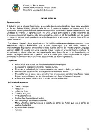 Estado do Rio de Janeiro
                  Prefeitura Municipal de Rio das Flôres
                  Secretaria Municipal de Educação



                                     LÍNGUA INGLESA
Apresentação

O trabalho com a Língua Estrangeira, a exemplo das demais disciplinas deve estar vinculado
ao Projeto Político Pedagógico de cada escola. A presente proposta representa uma linha
norteadora para o planejamento e desenvolvimento das atividades a serem desenvolvidas nas
Unidades Escolares. A aprendizagem de uma Língua Estrangeira é parte integrante do
processo educacional, devendo ela, como disciplina, estar em pé de igualdade com as outras
no contexto escolar, participando ativamente dos projetos e atividades a serem desenvolvidas
nesse ambiente.
 O ensino da Língua Inglesa, a partir do ano de 2006 tem sido desenvolvido em parceria com a
Associação Sequóia Foundation, que é uma organização que tem como filosofia a
implementação de parcerias em escolas da rede pública, através do Projeto English Language
Learners (ELL). O contato com uma segunda língua resulta em uma significativa melhora no
aprendizado do idioma nativo, no caso o português, além de ampliar os horizontes culturais dos
alunos. O projeto atende do 2º período até à 4ª série, para 2009 ampliaremos o projeto,
atendendo os alunos do 6º ao 9º ano de escolaridade, de maneira gradativa.
 Objetivos

         Oportunizar aos alunos um maior contato com outra língua.
         Enriquecer a bagagem cultural de nossos alunos.
         Promover a inclusão digital em consonância com o ensino da Língua Inglesa.
         Desenvolver a auto-estima e independência de nossos alunos.
         Possibilitar que o aluno, ao se envolver nos processos de construir significado nessa
         língua, se constitua em um ser discursivo no uso de uma língua estrangeira.
         Conhecer e refletir sobre outras culturas, hábitos e costumes.
 Atividades Propostas

        Textos coletivos
        Pesquisas
        Leitura de livros
        Trabalho em grupo
        Produções textuais
        Spelling Bee Contest (soletrando)
        Pen Pals(amigo de correspondência)
         Merry Christmas (concurso para a escolha do cartão de Natal, que será o cartão de
        natal da fundação)
        Apresentações teatrais
        Tutorias.




                                                                                           31
 