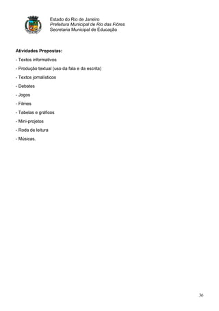 Estado do Rio de Janeiro
                    Prefeitura Municipal de Rio das Flôres
                    Secretaria Municipal de Educação



Atividades Propostas:

- Textos informativos
- Produção textual (uso da fala e da escrita)
- Textos jornalísticos
- Debates
- Jogos
- Filmes
- Tabelas e gráficos
- Mini-projetos
- Roda de leitura
- Músicas.




                                                             36
 