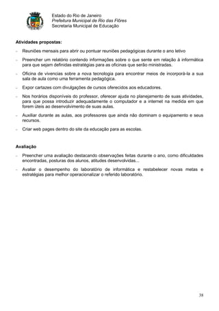 Estado do Rio de Janeiro
                 Prefeitura Municipal de Rio das Flôres
                 Secretaria Municipal de Educação


Atividades propostas:

   Reuniões mensais para abrir ou pontuar reuniões pedagógicas durante o ano letivo
   Preencher um relatório contendo informações sobre o que sente em relação à informática
   para que sejam definidas estratégias para as oficinas que serão ministradas.
   Oficina de vivencias sobre a nova tecnologia para encontrar meios de incorporá-la a sua
   sala de aula como uma ferramenta pedagógica.
   Expor cartazes com divulgações de cursos oferecidos aos educadores.
   Nos horários disponíveis do professor, oferecer ajuda no planejamento de suas atividades,
   para que possa introduzir adequadamente o computador e a internet na medida em que
   forem úteis ao desenvolvimento de suas aulas.
   Auxiliar durante as aulas, aos professores que ainda não dominam o equipamento e seus
   recursos.
   Criar web pages dentro do site da educação para as escolas.


Avaliação

   Preencher uma avaliação destacando observações feitas durante o ano, como dificuldades
   encontradas, posturas dos alunos, atitudes desenvolvidas...
   Avaliar o desempenho do laboratório de informática e restabelecer novas metas e
   estratégias para melhor operacionalizar o referido laboratório.




                                                                                         38
 