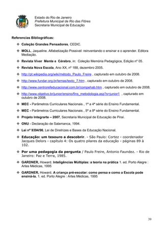Estado do Rio de Janeiro
               Prefeitura Municipal de Rio das Flôres
               Secretaria Municipal de Educação


Referencias Bibliográficas:
    Coleção Grandes Pensadores, CEDIC.
    MOLL, Jaqueline. Alfabetização Possivel: reinventando o ensinar e o aprender. Editora
     Mediação.
    Revista Viver Mente e Cérebro, in: Coleção Memória Pedagógica, Edição nº 05.
    Revista Nova Escola, Ano XX, nº 188, dezembro 2005.

    http://pt.wikipedia.org/wiki/método_Paulo_Freire , capturado em outubro de 2008.
    http://www.fundar.org.br/temas/texto_7.htm , capturado em outubro de 2008.
    http://www.centrorefeducacional.com.br/compehab.htm , capturado em outubro de 2008.
    http://www.objetivo.br/junior/ensino/fins_metodologia.asp?s=junior1 , capturado em
     outubro de 2008.
    MEC - Parâmetros Curriculares Nacionais , 1ª a 4ª série do Ensino Fundamental.
    MEC - Parâmetros Curriculares Nacionais , 5ª a 8ª série do Ensino Fundamental.
    Projeto Integrarte – 2007, Secretaria Municipal de Educação de Piraí.
    ONU - Declaração de Salamanca, 1994.
    Lei nº 9394/96, Lei de Diretrizes e Bases da Educação Nacional.

    Educação: um tesouro a descobrir. - São Paulo: Cortez - coordenador
     Jacques Delors - capítulo 4: Os quatro pilares da educação - páginas 89 à
     102.

    Por uma pedagogia da pergunta / Paulo Freire, Antonio Faundez. - Rio de
     Janeiro: Paz e Terra, 1985.
    GARDNER, Howard. Inteligências Múltiplas: a teoria na prática 1. ed. Porto Alegre :
     Artes Médicas, 1995
    GARDNER, Howard. A criança pré-escolar: como pensa e como a Escola pode
     ensiná-la. 1. ed. Porto Alegre : Artes Médicas, 1995




                                                                                          39
 