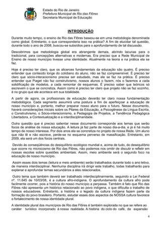 Estado do Rio de Janeiro
                     Prefeitura Municipal de Rio das Flôres
                     Secretaria Municipal de Educação



                                       INTRODUÇÃO
Durante muito tempo, o ensino de Rio das Flôres baseou-se em uma metodologia denominada
como global. Entretanto, o que corresponderia isso na prática? A fim de elucidar tal questão,
durante todo o ano de 2008, buscou-se subsídios para o aprofundamento de tal discussão.
Descobrimos que metodologia global era abrangente demais, abrindo lacunas para o
tradicional, para concepções alternativas e modernas. Era preciso que a Rede Municipal de
Ensino de nosso município tivesse uma identidade. Atualmente na teoria e na prática ela se
faz.
Hoje é preciso ter claro, que os alicerces fundamentais da educação são quatro. É preciso
entender que conteúdo longe do cotidiano do aluno, não se faz compreensível. É preciso ter
claro que sócio-interacionismo precisa ser estudado, mas ele se faz na prática. É preciso
entender que Piaget não faz construtivismo, nossos alunos o fazem, nós o fazemos a cada
solidificação de modelos, a cada remontar de esquemas. É preciso saber que teóricos só
escrevem o que se concretiza. Assim como é preciso ter claro que projeto não se faz sozinho,
é no grupo que ele acontece em sua totalidade.
A partir de agora, os profissionais de educação deverão ter claro nossa fundamentação
metodológica. Cada segmento assumirá uma postura a fim de aperfeiçoar a educação de
nosso município e, portanto, melhor preparar nosso aluno para o futuro. Nesse documento,
haverá considerações iniciais sobre os Pilares da Educação, a Psicogênese da Língua Escrita,
o Construtivismo, o Sócio-interacionismo, a Pedagogia de Projetos, a Tendência Pedagógica
Libertadora, a Contextualização e a interdisciplinaridade.
Outra questão que é preciso salientar nesse documento corresponde aos temas que serão
focos de análise de nossa educação. A leitura já faz parte de nosso dia-a-dia, e já é há muito
tempo de nosso interesse. Por dois anos ela se concretiza no projeto de nossa Rede. Um aluno
que não lê e não escreve, perde-se no esquema perverso de massificação. Entretanto, em
2009, ela será um dos focos centrais.
 Devido às conseqüências do desiquilíbrio ecológico mundial e, acima de tudo, do desequilíbrio
que ocorre no microcosmo de Rio das Flôres, não podemos nos omitir de discutir e refletir em
nossas escolas sobre questões ambientais. Assim, meio ambiente será o segundo foco na
educação de nosso município.
 Assim esses dois temas (leitura e meio ambiente) serão trabalhados durante todo o ano letivo,
de maneira interdisciplinar. Nenhuma disciplina irá dirigir este trabalho, todas trabalharão para
explanar e aprofundar temas secundários a eles relacionados.
 Outro tema que também deverá ser trabalhado interdisciplinarmente, seguindo a Lei Federal
nº. 11.645 de 10/03/08, é a cultura afro-indígena. O aprofundamento da cultura afro pode
facilmente ocorrer, pois a história do nosso município a perpassa. Também é fato que Rio das
Flôres não apresenta um histórico relacionado ao povo indígena, o que dificulta o trabalho de
nossos educadores. Entretanto, a história e o legado da cultura indígena fazem parte da
formação do povo brasileiro. Portanto, estudar esses dois aspectos de NOSSA cultura favorece
o fortalecimento de nossa identidade plural.
A identidade plural dos municípios de Rio das Flôres é também explorada no que se refere ao
caráter turístico incorporado à nossa realidade. A história do ciclo do café, da expansão

                                                                                               4
 