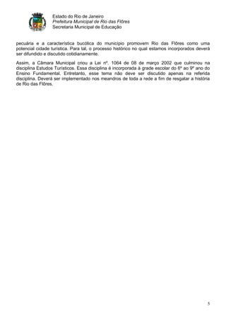 Estado do Rio de Janeiro
                 Prefeitura Municipal de Rio das Flôres
                 Secretaria Municipal de Educação


pecuária e a característica bucólica do município promovem Rio das Flôres como uma
potencial cidade turística. Para tal, o processo histórico no qual estamos incorporados deverá
ser difundido e discutido cotidianamente.
Assim, a Câmara Municipal criou a Lei nº. 1064 de 08 de março 2002 que culminou na
disciplina Estudos Turísticos. Essa disciplina é incorporada à grade escolar do 6º ao 9º ano do
Ensino Fundamental. Entretanto, esse tema não deve ser discutido apenas na referida
disciplina. Deverá ser implementado nos meandros de toda a rede a fim de resgatar a história
de Rio das Flôres.




                                                                                             5
 