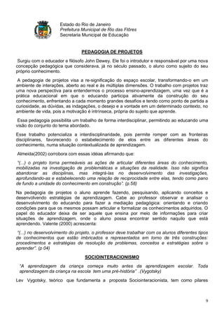 Estado do Rio de Janeiro
                     Prefeitura Municipal de Rio das Flôres
                     Secretaria Municipal de Educação


                                PEDAGOGIA DE PROJETOS

 Surgiu com o educador e filósofo John Dewey. Ele foi o introdutor e responsável por uma nova
concepção pedagógica que considerava, já no século passado, o aluno como sujeito do seu
próprio conhecimento.
 A pedagogia de projetos visa a re-significação do espaço escolar, transformando-o em um
ambiente de interações, aberto ao real e às múltiplas dimensões. O trabalho com projetos traz
uma nova perspectiva para entendermos o processo ensino-aprendizagem, uma vez que é a
prática educacional em que o educando participa ativamente da construção do seu
conhecimento, enfrentando a cada momento grandes desafios e tendo como ponto de partida a
curiosidade, as dúvidas, as indagações, o desejo e a vontade em um determinado contexto, no
ambiente de vida, pois a motivação é intrínseca, própria do sujeito que aprende.
 Essa pedagogia possibilita um trabalho de forma interdisciplinar, permitindo ao educando uma
visão do conjunto do tema abordado.
Esse trabalho potencializa a interdisciplinaridade, pois permite romper com as fronteiras
disciplinares, favorecendo o estabelecimento de elos entre as diferentes áreas do
conhecimento, numa situação contextualizada de aprendizagem.
Almeida(2002) corrobora com essas idéias afirmando que:
 “(...) o projeto torna permeáveis as ações de articular diferentes áreas do conhecimento,
mobilizadas na investigação de problemáticas e situações da realidade. Isso não significa
abandonar as disciplinas, mas integrá-las no desenvolvimento das investigações,
aprofundando-as e estabelecendo uma relação de reciprocidade entre elas, tendo como pano
de fundo a unidade do conhecimento em construção”. (p.58)

Na pedagogia de projetos o aluno aprende fazendo, pesquisando, aplicando conceitos e
desenvolvendo estratégias de aprendizagem. Cabe ao professor observar e analisar o
desenvolvimento do educando para fazer a mediação pedagógica: orientando e criando
condições para que os mesmos possam articular e formalizar os conhecimentos adquiridos. O
papel do educador deixa de ser aquele que ensina por meio de informações para criar
situações de aprendizagem, onde o aluno possa encontrar sentido naquilo que está
aprendendo. Valente (2000) acrescenta:
 “(...) no desenvolvimento do projeto, o professor deve trabalhar com os alunos diferentes tipos
de conhecimentos que estão imbricados e representados em torno de três construções:
procedimentos e estratégias de resolução de problemas, conceitos e estratégias sobre o
aprender”. (p 04)
                                  SOCIOINTERACIONISMO
 “A aprendizagem da criança começa muito antes da aprendizagem escolar. Toda
 aprendizagem da criança na escola tem uma pré-história” .(Vygotsky)

Lev Vygotsky, teórico que fundamenta a proposta Sociointeracionista, tem como pilares



                                                                                              9
 