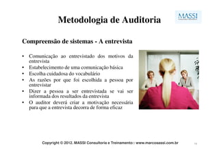 Metodologia de Auditoria

Compreensão de sistemas - A entrevista

• Comunicação ao entrevistado dos motivos da
  entrevista
• Estabelecimento de uma comunicação básica
• Escolha cuidadosa do vocabulário
• As razões por que foi escolhida a pessoa por
  entrevistar
• Dizer a pessoa a ser entrevistada se vai ser
  informada dos resultados da entrevista
• O auditor deverá criar a motivação necessária
  para que a entrevista decorra de forma eficaz




        Copyright © 2012. MASSI Consultoria e Treinamento:: www.marcosassi.com.br   10
 