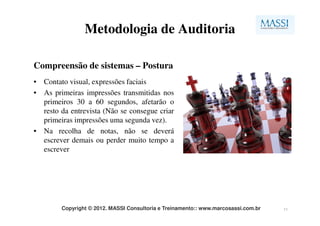 Metodologia de Auditoria

Compreensão de sistemas – Postura
• Contato visual, expressões faciais
• As primeiras impressões transmitidas nos
  primeiros 30 a 60 segundos, afetarão o
  resto da entrevista (Não se consegue criar
  primeiras impressões uma segunda vez).
• Na recolha de notas, não se deverá
  escrever demais ou perder muito tempo a
  escrever




        Copyright © 2012. MASSI Consultoria e Treinamento:: www.marcosassi.com.br   11
 