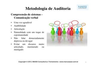 Metodologia de Auditoria
Compreensão de sistemas -
  Comunicação verbal
• Uma voz agradável
• Audibilidade
• Articulação
• Naturalidade com um toque de
  espontaneidade
• Não     falar  demasiadamente
  depressa ou devagar
• Evitar um discurso muito
  articulado,   murmurado   ou
  mastigado




       Copyright © 2012. MASSI Consultoria e Treinamento:: www.marcosassi.com.br   12
 