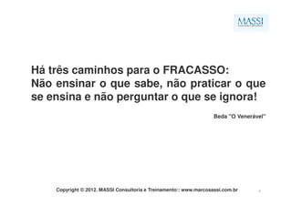 Há três caminhos para o FRACASSO:
Não ensinar o que sabe, não praticar o que
se ensina e não perguntar o que se ignora!
                                                                   Beda "O Venerável"




    Copyright © 2012. MASSI Consultoria e Treinamento:: www.marcosassi.com.br     4
 