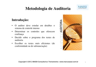 Metodologia de Auditoria

Introdução:
• O auditor deve estudar em detalhes o
  sistema de controle interno
• Determinar os controles que oferecem
  confiança
• Decidir sobre o programa dos testes de
  auditoria
• Escolher os testes mais eficientes (de
  conformidade ou de substanciação)




      Copyright © 2012. MASSI Consultoria e Treinamento:: www.marcosassi.com.br   5
 