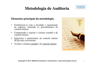 Metodologia de Auditoria

Elementos principais da metodologia:

• Familiarizar-se com a atividade e organização
  da empresa, incluindo os procedimentos de
  controle interno
• Compreender e registar o sistema contabil e de
  controle interno
• Selecionar o questionário de controle interno
  (ICQ) mais conveniente
• Avaliar o sistema contabil e de controle interno




       Copyright © 2012. MASSI Consultoria e Treinamento:: www.marcosassi.com.br   6
 
