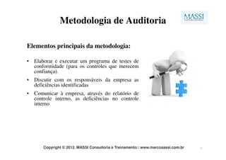 Metodologia de Auditoria

Elementos principais da metodologia:

• Elaborar e executar um programa de testes de
  conformidade (para os controles que merecem
  confiança).
• Discutir com os responsáveis da empresa as
  deficiências identificadas
• Comunicar à empresa, através do relatório de
  controle interno, as deficiências no controle
  interno




      Copyright © 2012. MASSI Consultoria e Treinamento:: www.marcosassi.com.br   7
 
