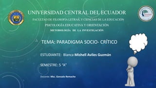 TEMA: PARADIGMA SOCIO- CRÍTICO
UNIVERSIDAD CENTRAL DEL ECUADOR
FACULTAD DE FILOSOFÍA LETRAS, Y CIENCIAS DE LA EDUCACIÓN
PSICOLOGÍA EDUCATIVA Y ORIENTACIÓN
METODOLOGÍA DE LA INVESTIGACIÓN
ESTUDIANTE: Blanca Mishell Aviles Guzmán
Docente: Msc. Gonzalo Remache
SEMESTRE: 5 “A”
 