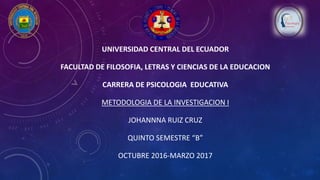 UNIVERSIDAD CENTRAL DEL ECUADOR
FACULTAD DE FILOSOFIA, LETRAS Y CIENCIAS DE LA EDUCACION
CARRERA DE PSICOLOGIA EDUCATIVA
METODOLOGIA DE LA INVESTIGACION I
JOHANNNA RUIZ CRUZ
QUINTO SEMESTRE “B”
OCTUBRE 2016-MARZO 2017
 
