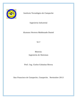 Instituto Tecnológico de Campeche

Ingeniería Industrial

Alumno: Herrera Maldonado Daniel

VI-7

Materia:
Ingeniería de Sistemas

Prof.: Ing. Carlos Cabañas Rivera

San Francisco de Campeche, Campeche. Noviembre 2013

 