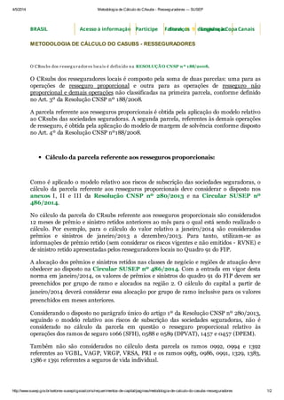 4/5/2014 Metodologia de Cálculo do CAsubs - Resseguradores — SUSEP
http://www.susep.gov.br/setores-susep/cgsoa/coris/requerimentos-de-capital/paginas/metodologia-de-calculo-do-casubs-resseguradores 1/2
METODOLOGIA DE CÁLCULO DO CASUBS - RESSEGURADORES
O CRsu bs dos ressegu radores locais é definido na RESOLUÇÃ O CNSP nº 188/2008.
O CRsubs dos resseguradores locais é composto pela soma de duas parcelas: uma para as
operações de resseguro proporcional e outra para as operações de resseguro não
proporcional e demais operações não classificadas na primeira parcela, conforme definido
no Art. 3º da Resolução CNSP nº 188/2008.
A parcela referente aos resseguros proporcionais é obtida pela aplicação do modelo relativo
ao CRsubs das sociedades seguradoras. A segunda parcela, referentes às demais operações
de resseguro, é obtida pela aplicação do modelo de margem de solvência conforme disposto
no Art. 4º da Resolução CNSP nº188/2008.
Cálculo da parcela referente aos resseguros proporcionais:
Como é aplicado o modelo relativo aos riscos de subscrição das sociedades seguradoras, o
cálculo da parcela referente aos resseguros proporcionais deve considerar o disposto nos
anexos I, II e III da Resolução CNSP nº 280/2013 e na Circular SUSEP nº
486/2014.
No cálculo da parcela do CRsubs referente aos resseguros proporcionais são considerados
12 meses de prêmio e sinistro retidos anteriores ao mês para o qual está sendo realizado o
cálculo. Por exemplo, para o cálculo do valor relativo a janeiro/2014 são considerados
prêmios e sinistros de janeiro/2013 a dezembro/2013. Para tanto, utilizam-se as
informações de prêmio retido (sem considerar os riscos vigentes e não emitidos - RVNE) e
de sinistro retido apresentadas pelos resseguradores locais no Quadro 91 do FIP.
A alocação dos prêmios e sinistros retidos nas classes de negócio e regiões de atuação deve
obedecer ao disposto na Circular SUSEP nº 486/2014. Com a entrada em vigor desta
norma em janeiro/2014, os valores de prêmios e sinistros do quadro 91 do FIP devem ser
preenchidos por grupo de ramo e alocados na região 2. O cálculo do capital a partir de
janeiro/2014 deverá considerar essa alocação por grupo de ramo inclusive para os valores
preenchidos em meses anteriores.
Considerando o disposto no parágrafo único do artigo 1º da Resolução CNSP nº 280/2013,
seguindo o modelo relativo aos riscos de subscrição das sociedades seguradoras, não é
considerado no cálculo da parcela em questão o resseguro proporcional relativo às
operações dos ramos de seguro 1066 (SFH), 0588 e 0589 (DPVAT), 1457 e 0457 (DPEM).
Também não são considerados no cálculo desta parcela os ramos 0992, 0994 e 1392
referentes ao VGBL, VAGP, VRGP, VRSA, PRI e os ramos 0983, 0986, 0991, 1329, 1383,
1386 e 1391 referentes a seguros de vida individual.
BRASIL Acesso à informação Faltam 3 9 dias para a CopaParticipe Serviços Legislação Canais
 