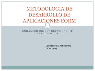 METODOLOGIA DE
  DESARROLLO DE
APLICACIONES EORM
ENHANCED OBJECT RELATIONSHIP
       METHODOLOGY




            Leonardo Martínez Peña
            160001924
 