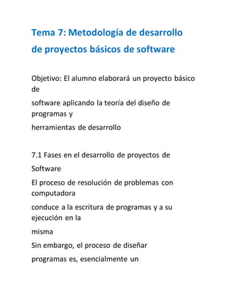 Tema 7: Metodología de desarrollo 
de proyectos básicos de software 
Objetivo: El alumno elaborará un proyecto básico 
de 
software aplicando la teoría del diseño de 
programas y 
herramientas de desarrollo 
7.1 Fases en el desarrollo de proyectos de 
Software 
El proceso de resolución de problemas con 
computadora 
conduce a la escritura de programas y a su 
ejecución en la 
misma 
Sin embargo, el proceso de diseñar 
programas es, esencialmente un 
 