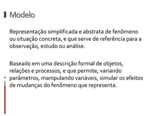 Modelo
Representação simplificada e abstrata de fenômeno
ou situação concreta, e que serve de referência para a
observação, estudo ou análise.

Baseado em uma descrição formal de
objetos, relações e processos, e que permite, variando
parâmetros, manipulando variáveis, simular os efeitos
de mudanças do fenômeno que representa.
 