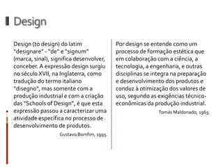 Design
Design (to design) do latim              Por design se entende como um
“designare” - “de” e “signum”            processo de formação estética que
(marca, sinal), significa                em colaboração com a ciência, a
desenvolver, conceber. A expressão       tecnologia, a engenharia, e outras
design surgiu no século XVII, na         disciplinas se integra na preparação
Inglaterra, como tradução do termo       e desenvolvimento dos produtos e
italiano “disegno”, mas somente          conduz à otimização dos valores de
com a produção industrial e com a        uso, segundo as exigências técnico-
criação das “Schools of Design”, é       econômicas da produção industrial.
que esta expressão passou a                               Tomás Maldonado, 1963.
caracterizar uma atividade
específica no processo de
desenvolvimento de produtos.
                 Gustavo Bomfim, 1995.
 