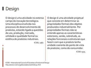 Design
O design é uma atividade no extenso                        O design é uma atividade projetual
campo da inovação tecnológica.                             que consiste em determinar as
Uma disciplina envolvida nos                               propriedades formais dos objetos
processos de desenvolvimento de                            produzidos industrialmente. Por
produtos, estando ligada a questões                        propriedades formais não se
do                                                         entende apenas as características
uso, produção, mercado, utilidade e                        exteriores, senão, sobretudo, as
qualidade formal ou estética de                            relações funcionais e estruturais que
produtos industriais.                                      fazem com que o produto tenha
                                        ICSID, 1967.       unidade coerente do ponto de vista
                                                           do produtor, como do consumidor.
                                                                                       ICSID 1975.




ICSID - International Council of Societies of Industrial Design
http://www.icsid.org/about/about/articles31.htm
 