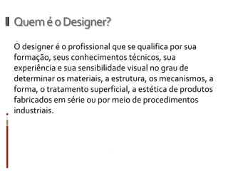 Quem é o Designer?
O designer é o profissional que se qualifica por sua
formação, seus conhecimentos técnicos, sua
experiência e sua sensibilidade visual no grau de
determinar os materiais, a estrutura, os mecanismos, a
forma, o tratamento superficial, a estética de produtos
fabricados em série ou por meio de procedimentos
industriais.
 