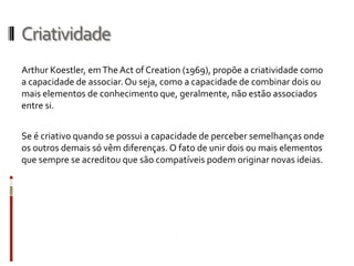 Criatividade
Arthur Koestler, em The Act of Creation (1969), propõe a criatividade como
a capacidade de associar. Ou seja, como a capacidade de combinar dois ou
mais elementos de conhecimento que, geralmente, não estão associados
entre si.


Se é criativo quando se possui a capacidade de perceber semelhanças onde
os outros demais só vêm diferenças. O fato de unir dois ou mais elementos
que sempre se acreditou que são compatíveis podem originar novas ideias.
 