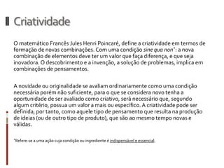 Criatividade
O matemático Francês Jules Henri Poincaré, define a criatividade em termos de
formação de novas combinações. Com uma condição sine qua non*: a nova
combinação de elementos deve ter um valor que faça diferença, e que seja
inovadora. O descobrimento e a invenção, a solução de problemas, implica em
combinações de pensamentos.

A novidade ou originalidade se avaliam ordinariamente como uma condição
necessária porém não suficiente, para o que se considera novo tenha a
oportunidade de ser avaliado como criativo, será necessário que, segundo
algum critério, possua um valor a mais ou específico. A criatividade pode ser
definida, por tanto, como aquele tipo de pensamento que resulta na produção
de ideias (ou de outro tipo de produto), que são ao mesmo tempo novas e
válidas.

*Refere-se a uma ação cuja condição ou ingrediente é   indispensável e essencial.
 