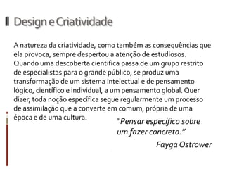 Design e Criatividade
A natureza da criatividade, como também as consequências que
ela provoca, sempre despertou a atenção de estudiosos.
Quando uma descoberta científica passa de um grupo restrito
de especialistas para o grande público, se produz uma
transformação de um sistema intelectual e de pensamento
lógico, científico e individual, a um pensamento global. Quer
dizer, toda noção específica segue regularmente um processo
de assimilação que a converte em comum, própria de uma
época e de uma cultura.
                               “Pensar específico sobre
                               um fazer concreto.”
                                          Fayga Ostrower
 