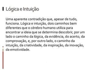 Lógica e Intuição
Uma aparente contradição que, apesar de
tudo, funciona. Lógica e intuição, dois caminhos bem
diferentes que o cérebro humano utiliza para
encontrar a ideia que se determina descobrir, por um
lado o caminho da lógica, da evidência, do acerto, da
comprovação, e, por outro lado, o caminho da
intuição, da criatividade, da inspiração, da
inovação, da emotividade.
 