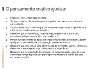 O pensamento criativo ajuda a:
1.   Encontrar nossa inspiração criadora.
2.   Superar todos os obstáculos que nos impedem de pensar com clareza e
     objetividade.
3.   Superar as barreiras mentais que nos impedem de perceber um problema e
     a forma correta de encontrar soluções.
4.   Descobrir que a criatividade, antes de tudo, requer uma atitude, uma
     maneira de valorar os estímulos que recebemos.
5.   Por em funcionamento os dois elementos fundamentais que desencadeiam
     qualquer processo criativo: a imaginação e o conhecimento.
6.   Descobrir que uma ideia é uma combinação de elementos velhos, composta
     de conhecimentos gerais e de conhecimentos específicos.
7.   Descobrir que a capacidade de conseguir novas combinações com base em
     elementos velhos depende em grande parte do talento e habilidade para
     encontrar relações.
 