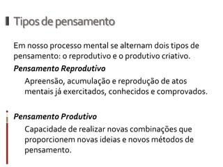 Tipos de pensamento
Em nosso processo mental se alternam dois tipos de
pensamento: o reprodutivo e o produtivo criativo.
Pensamento Reprodutivo
  Apreensão, acumulação e reprodução de atos
  mentais já exercitados, conhecidos e comprovados.

Pensamento Produtivo
  Capacidade de realizar novas combinações que
  proporcionem novas ideias e novos métodos de
  pensamento.
 