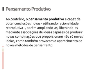 Pensamento Produtivo
Ao contrário, o pensamento produtivo é capaz de
obter conclusões novas - utilizando racionalidade
reprodutiva -, porém ampliando-as, liberando-as
mediante associações de ideias capazes de produzir
novas combinações que proporcionam não só novas
ideias, como também provocam o aparecimento de
novos métodos de pensamento.
 