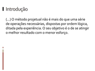 Introdução
(…) O método projetual não é mais do que uma série
de operações necessárias, dispostas por ordem
lógica, ditada pela experiência. O seu objetivo é o de se
atingir o melhor resultado com o menor esforço.
 