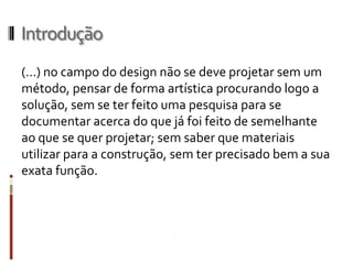 Introdução
(…) no campo do design não se deve projetar sem um
método, pensar de forma artística procurando logo a
solução, sem se ter feito uma pesquisa para se
documentar acerca do que já foi feito de semelhante
ao que se quer projetar; sem saber que materiais
utilizar para a construção, sem ter precisado bem a sua
exata função.
 