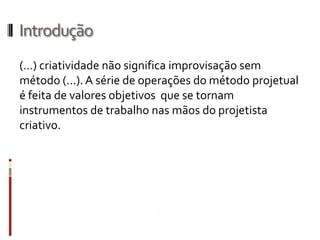 Introdução
(…) criatividade não significa improvisação sem
método (...). A série de operações do método projetual
é feita de valores objetivos que se tornam
instrumentos de trabalho nas mãos do projetista
criativo.
 