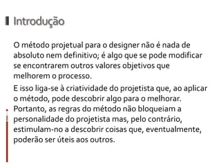Introdução
O método projetual para o designer não é nada de
absoluto nem definitivo; é algo que se pode modificar
se encontrarem outros valores objetivos que
melhorem o processo.
E isso liga-se à criatividade do projetista que, ao aplicar
o método, pode descobrir algo para o melhorar.
Portanto, as regras do método não bloqueiam a
personalidade do projetista mas, pelo
contrário, estimulam-no a descobrir coisas
que, eventualmente, poderão ser úteis aos outros.
 
