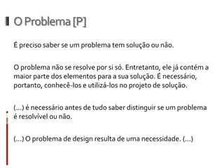 O Problema [P]
É preciso saber se um problema tem solução ou não.

O problema não se resolve por si só. Entretanto, ele já contém a
maior parte dos elementos para a sua solução. É
necessário, portanto, conhecê-los e utilizá-los no projeto de
solução.

(...) é necessário antes de tudo saber distinguir se um problema
é resolvível ou não.

(…) O problema de design resulta de uma necessidade. (...)
 