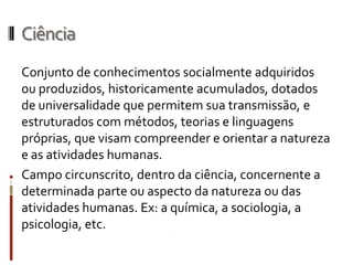 Ciência
Conjunto de conhecimentos socialmente adquiridos
ou produzidos, historicamente acumulados, dotados
de universalidade que permitem sua transmissão, e
estruturados com métodos, teorias e linguagens
próprias, que visam compreender e orientar a natureza
e as atividades humanas.
Campo circunscrito, dentro da ciência, concernente a
determinada parte ou aspecto da natureza ou das
atividades humanas. Ex: a química, a sociologia, a
psicologia, etc.
 