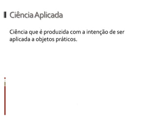 Ciência Aplicada
Ciência que é produzida com a intenção de ser
aplicada a objetos práticos.
 