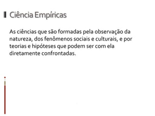 Ciência Empíricas
As ciências que são formadas pela observação da
natureza, dos fenômenos sociais e culturais, e por
teorias e hipóteses que podem ser com ela
diretamente confrontadas.
 