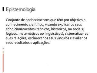 Epistemologia
Conjunto de conhecimentos que têm por objetivo o
conhecimento científico, visando explicar os seus
condicionamentos (técnicos, históricos, ou sociais;
lógicos, matemáticos ou linguísticos), sistematizar as
suas relações, esclarecer os seus vínculos e avaliar os
seus resultados e aplicações.
 