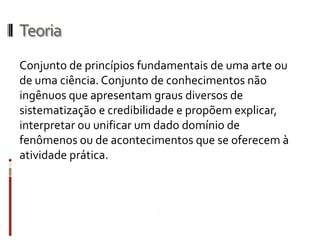 Teoria
Conjunto de princípios fundamentais de uma arte ou
de uma ciência. Conjunto de conhecimentos não
ingênuos que apresentam graus diversos de
sistematização e credibilidade e propõem
explicar, interpretar ou unificar um dado domínio de
fenômenos ou de acontecimentos que se oferecem à
atividade prática.
 