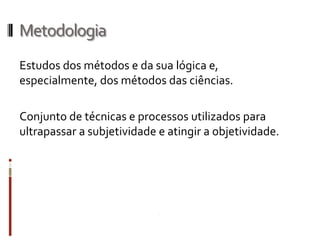 Metodologia
Estudos dos métodos e da sua lógica
e, especialmente, dos métodos das ciências.

Conjunto de técnicas e processos utilizados para
ultrapassar a subjetividade e atingir a objetividade.
 