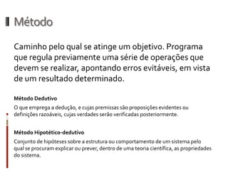 Método
Caminho pelo qual se atinge um objetivo. Programa
que regula previamente uma série de operações que
devem se realizar, apontando erros evitáveis, em vista
de um resultado determinado.

Método Dedutivo
O que emprega a dedução, e cujas premissas são proposições evidentes ou
definições razoáveis, cujas verdades serão verificadas posteriormente.


Método Hipotético-dedutivo
Conjunto de hipóteses sobre a estrutura ou comportamento de um sistema pelo
qual se procuram explicar ou prever, dentro de uma teoria científica, as propriedades
do sistema.
 