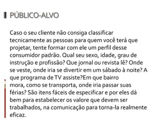 PÚBLICO-ALVO (QUEM COMPRA / QUEM CONSOME)

Qual tipo de pessoa que o produto ou serviço é
destinado? Formar um perfil do consumidor-
padrão do produto ou serviço, determinando:
sexo, idade, grau de instrução, profissão(ões),
meios de comunicação utilizados pelo mesmo,
estilo, tipos de locais que freqüenta, tipos de
programas assistidos na TV ou rádio, tipo de
bairro, transporte utilizado para locomoção,
tipo de local onde passa férias, etc.
 