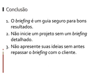 Informações importantes
TIRAGENS: Quantidade de itens a serem produzidos e preço da produção.
DIMENSÕES / FORMATOS: Caso deva ser pré-definido preencher, caso
contrário deixar em branco.
TIPO DE IMPRESSÃO: Caso deva ser pré-definido preencher, caso contrário
deixar em branco.
Nº DE CORES: Especificar, em função do investimento ou sofisticação do
projeto.
COR OBRIGATÓRIA: Caso deva ser pré-definido preencher, caso contrário deixar
em branco.
QUEM APROVA [NOME(S)/FUNÇÃO(ÕES)]: Nome da pessoa responsável
dentro da empresa contratante.
DATA-LIMITE PARA APRESENTAÇÃO DA PRIMEIRA FASE: Determinar prazo.
DATAS DAS FASES SEGUINTES: Determinar prazo(s).
ARQUIVOS: Registro dos arquivos que foram criados no desenvolvimento
/finalização do projeto.
 