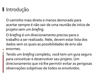 Introdução
Os resultados de nossos projetos variam na razão da
qualidade das informações de que dispomos para
trabalhar. Quando desconhecemos um assunto ou
nossos clientes não disponibilizam informações
precisas sobre o problema a ser resolvido,podemos
antever uma solução "sem alma", bonitinha mas que
não vai funcionar,ou refazer o trabalho sucessivas
vezes, até que possamos contemplar totalmente as
necessidades existentes.
 