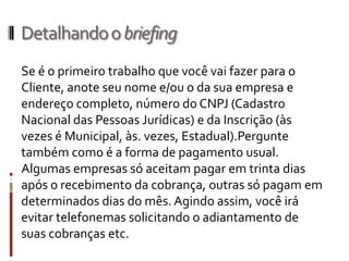 Introdução
O caminho mais direto e menos demorado para
acertar sempre é não sair de uma reunião de início de
projeto sem um briefing.
O briefing é um direcionamento preciso para o
trabalho a ser realizado. Nele, devem estar lista dos
dados sem os quais as possibilidades de erro são
enormes.
Tendo um briefing completo, você tem um guia seguro
para conceituar e desenvolver seu projeto. Um
direcionamento que irá lhe permitir evitar as perigosas
observações subjetivas de todos os envolvidos.
 