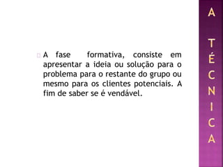 A fase formativa, consiste em
apresentar a ideia ou solução para o
problema para o restante do grupo ou
mesmo para os clientes potenciais. A
fim de saber se é vendável.
 